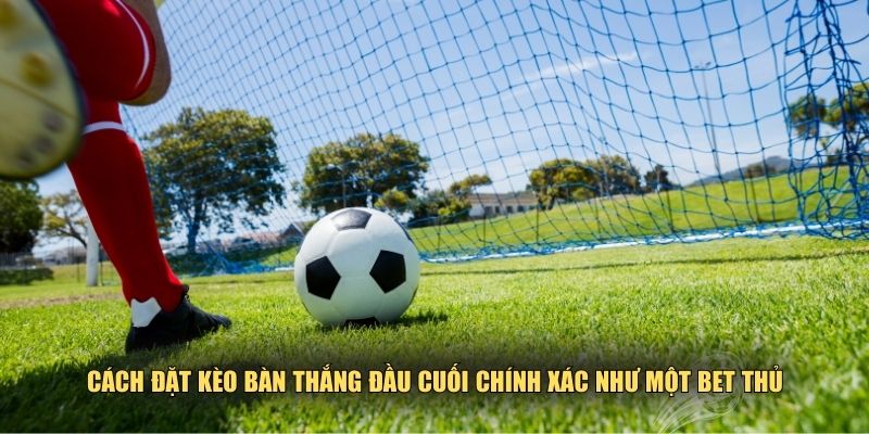 Mẹo đặt kèo bàn thắng đầu cuối chính xác như một bet thủ